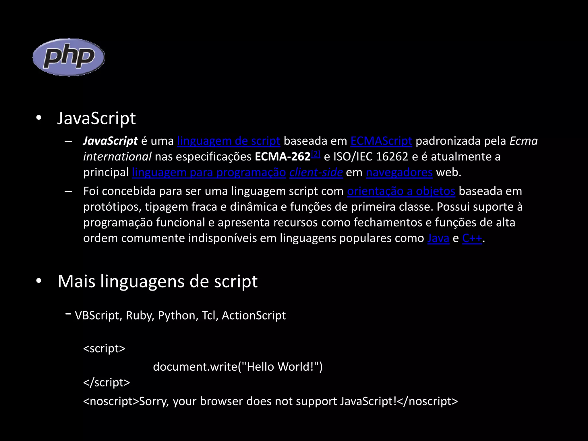 • JavaScript – JavaScript é uma linguagem de script baseada em ECMAScript padronizada pela Ecma international nas especificações ECMA-262[2] e ISO/IEC 16262 e é atualmente a principal linguagem para programação client-side em navegadores web. – Foi concebida para ser uma linguagem script com orientação a objetos baseada em protótipos, tipagem fraca e dinâmica e funções de primeira classe. Possui suporte à programação funcional e apresenta recursos como fechamentos e funções de alta ordem comumente indisponíveis em linguagens populares como Java e C++. • Mais linguagens de script -VBScript, Ruby, Python, Tcl, ActionScript <script> document.write("Hello World!") </script> <noscript>Sorry, your browser does not support JavaScript!</noscript> 