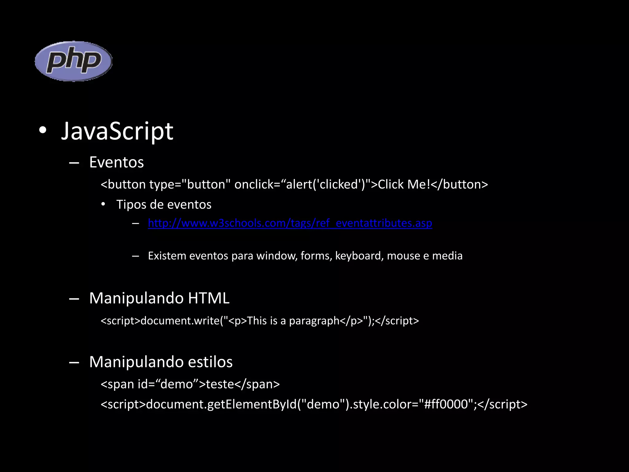 • JavaScript – Eventos <button type="button" onclick=“alert('clicked')">Click Me!</button> • Tipos de eventos – http://www.w3schools.com/tags/ref_eventattributes.asp – Existem eventos para window, forms, keyboard, mouse e media – Manipulando HTML <script>document.write("<p>This is a paragraph</p>");</script> – Manipulando estilos <span id=“demo”>teste</span> <script>document.getElementById("demo").style.color="#ff0000";</script> 