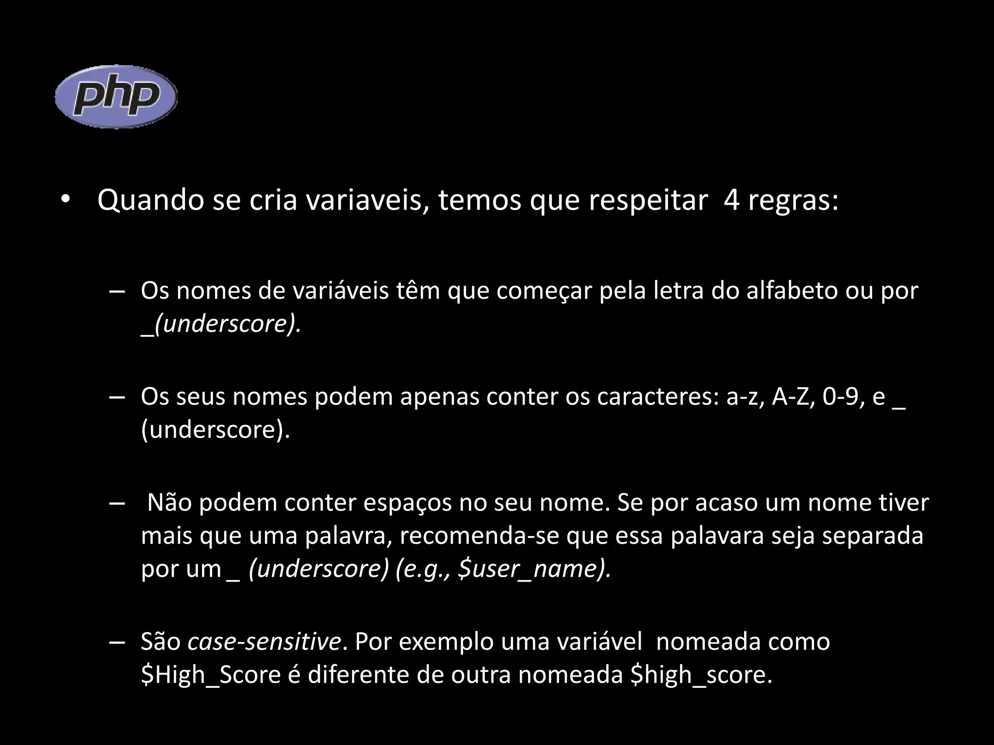 • Quando se cria variaveis, temos que respeitar 4 regras: – Os nomes de variáveis têm que começar pela letra do alfabeto ou por _(underscore). – Os seus nomes podem apenas conter os caracteres: a-z, A-Z, 0-9, e _ (underscore). – Não podem conter espaços no seu nome. Se por acaso um nome tiver mais que uma palavra, recomenda-se que essa palavara seja separada por um _ (underscore) (e.g., $user_name). – São case-sensitive. Por exemplo uma variável nomeada como $High_Score é diferente de outra nomeada $high_score. 
