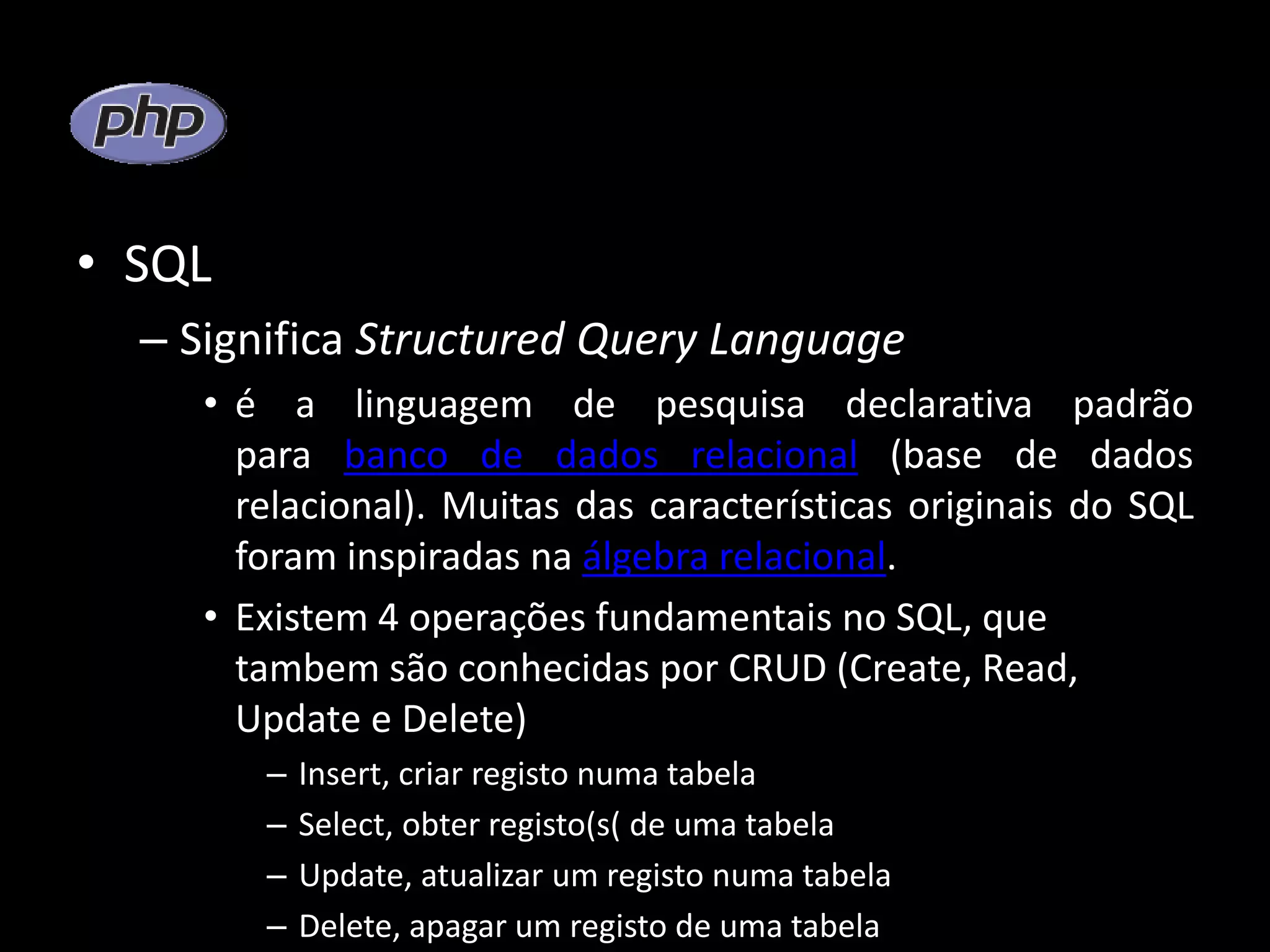 • SQL – Significa Structured Query Language • é a linguagem de pesquisa declarativa padrão para banco de dados relacional (base de dados relacional). Muitas das características originais do SQL foram inspiradas na álgebra relacional. • Existem 4 operações fundamentais no SQL, que tambem são conhecidas por CRUD (Create, Read, Update e Delete) – Insert, criar registo numa tabela – Select, obter registo(s( de uma tabela – Update, atualizar um registo numa tabela – Delete, apagar um registo de uma tabela 
