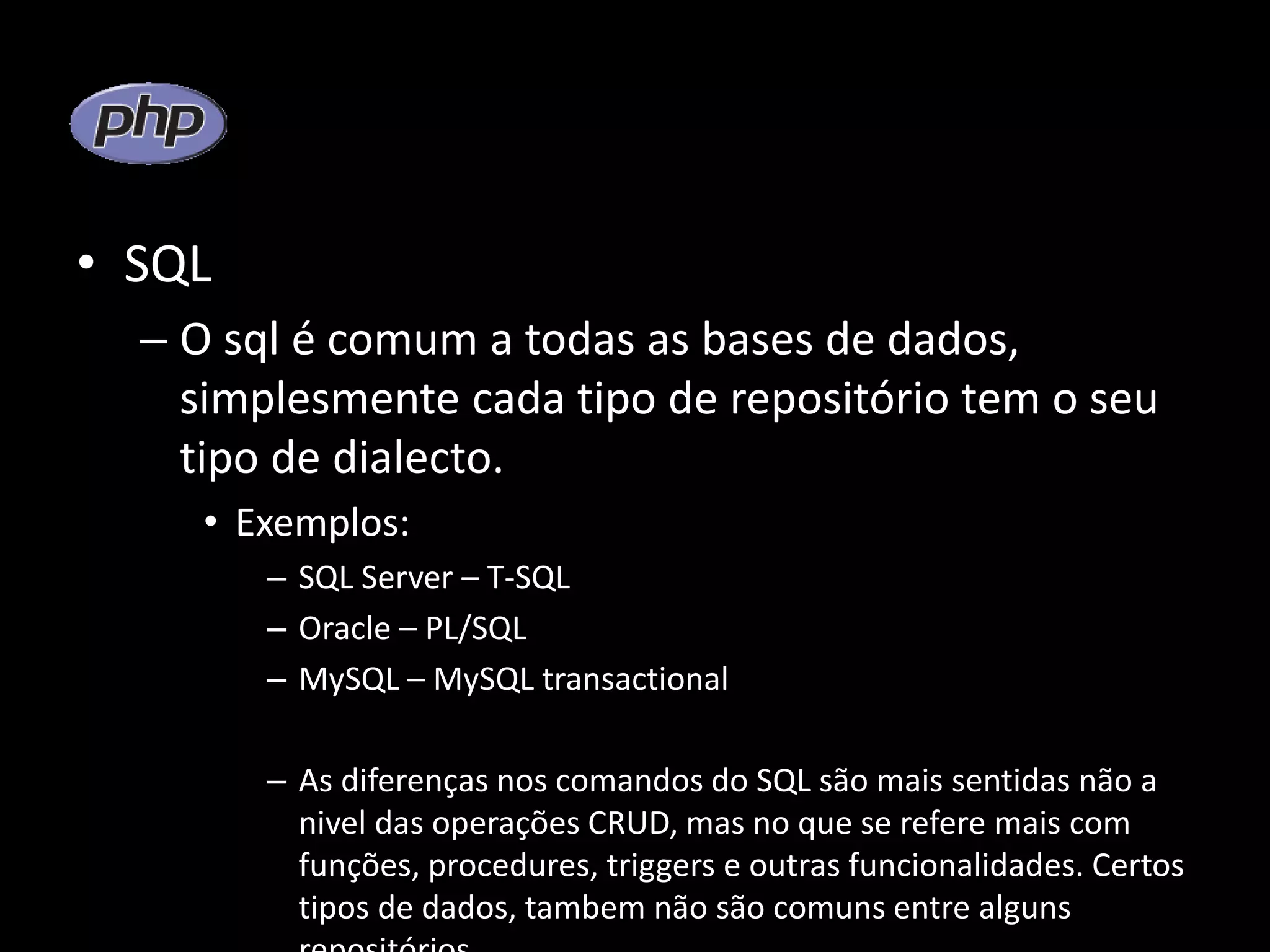 • SQL – O sql é comum a todas as bases de dados, simplesmente cada tipo de repositório tem o seu tipo de dialecto. • Exemplos: – SQL Server – T-SQL – Oracle – PL/SQL – MySQL – MySQL transactional – As diferenças nos comandos do SQL são mais sentidas não a nivel das operações CRUD, mas no que se refere mais com funções, procedures, triggers e outras funcionalidades. Certos tipos de dados, tambem não são comuns entre alguns 