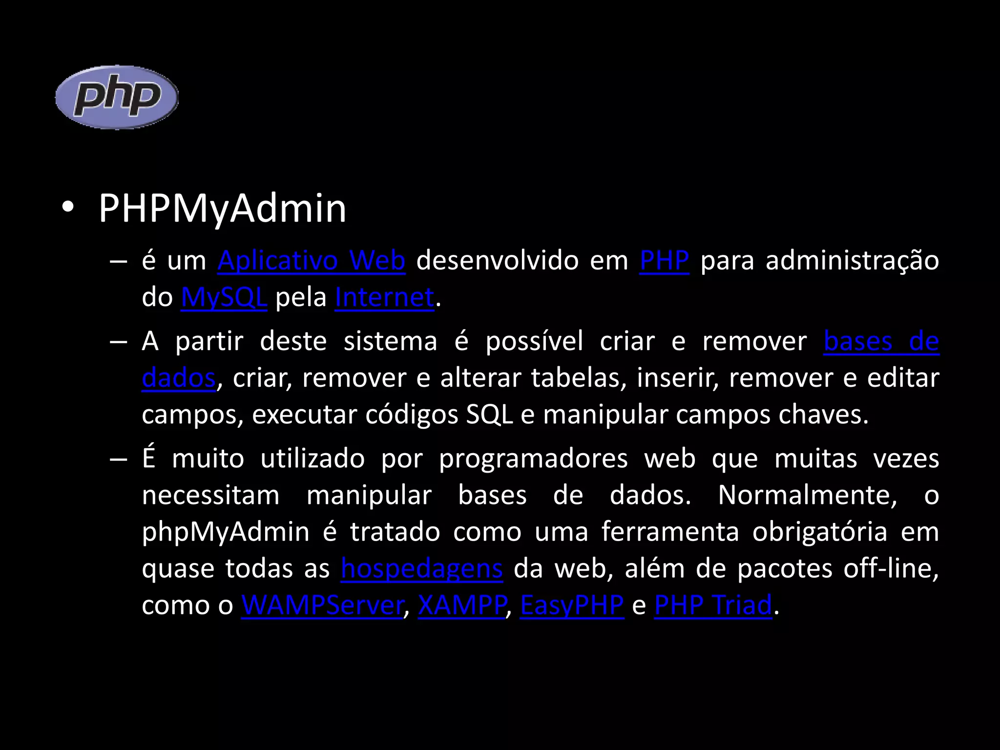 • PHPMyAdmin – é um Aplicativo Web desenvolvido em PHP para administração do MySQL pela Internet. – A partir deste sistema é possível criar e remover bases de dados, criar, remover e alterar tabelas, inserir, remover e editar campos, executar códigos SQL e manipular campos chaves. – É muito utilizado por programadores web que muitas vezes necessitam manipular bases de dados. Normalmente, o phpMyAdmin é tratado como uma ferramenta obrigatória em quase todas as hospedagens da web, além de pacotes off-line, como o WAMPServer, XAMPP, EasyPHP e PHP Triad. 