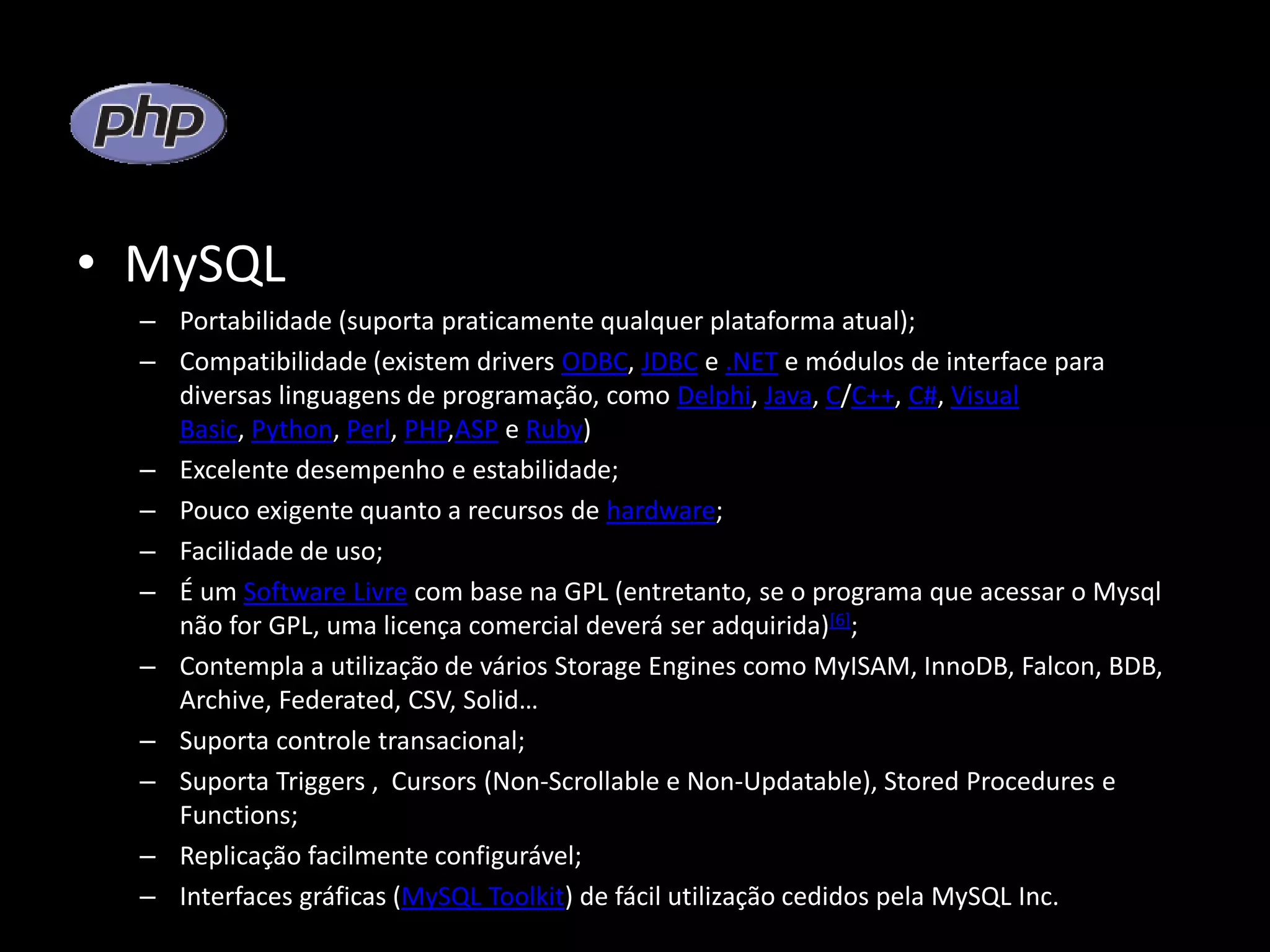 • MySQL – Portabilidade (suporta praticamente qualquer plataforma atual); – Compatibilidade (existem drivers ODBC, JDBC e .NET e módulos de interface para diversas linguagens de programação, como Delphi, Java, C/C++, C#, Visual Basic, Python, Perl, PHP,ASP e Ruby) – Excelente desempenho e estabilidade; – Pouco exigente quanto a recursos de hardware; – Facilidade de uso; – É um Software Livre com base na GPL (entretanto, se o programa que acessar o Mysql não for GPL, uma licença comercial deverá ser adquirida)[6]; – Contempla a utilização de vários Storage Engines como MyISAM, InnoDB, Falcon, BDB, Archive, Federated, CSV, Solid… – Suporta controle transacional; – Suporta Triggers , Cursors (Non-Scrollable e Non-Updatable), Stored Procedures e Functions; – Replicação facilmente configurável; – Interfaces gráficas (MySQL Toolkit) de fácil utilização cedidos pela MySQL Inc. 