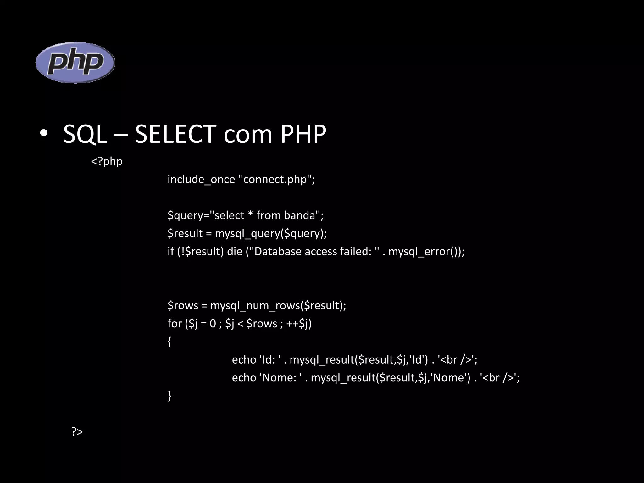 • SQL – SELECT com PHP <?php include_once "connect.php"; $query="select * from banda"; $result = mysql_query($query); if (!$result) die ("Database access failed: " . mysql_error()); $rows = mysql_num_rows($result); for ($j = 0 ; $j < $rows ; ++$j) { echo 'Id: ' . mysql_result($result,$j,'Id') . '<br />'; echo 'Nome: ' . mysql_result($result,$j,'Nome') . '<br />'; } ?> 