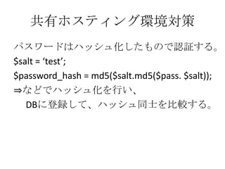 共有ホスティング環境対策
パスワードはハッシュ化したもので認証する。
$salt = ‘test’;
$password_hash = md5($salt.md5($pass. $salt));
⇒などでハッシュ化を行い、
   DBに登録して、ハッシュ同士を比較する。
 
