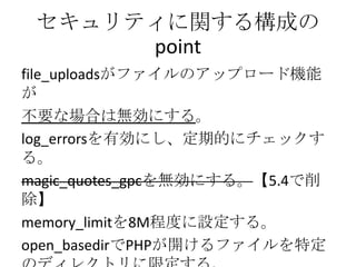 セキュリティに関する構成の
      point
file_uploadsがファイルのアップロード機能
が
不要な場合は無効にする。
log_errorsを有効にし、定期的にチェックす
る。
magic_quotes_gpcを無効にする。【5.4で削
除】
memory_limitを8M程度に設定する。
open_basedirでPHPが開けるファイルを特定
 
