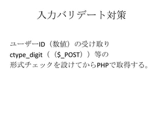 入力バリデート対策

ユーザーID（数値）の受け取り
ctype_digit（（$_POST））等の
形式チェックを設けてからPHPで取得する。
 