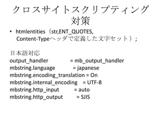 クロスサイトスクリプティング
      対策
• htmlentities（str,ENT_QUOTES,
  Content-Typeヘッダで定義した文字セット ）;

日本語対応
output_handler         = mb_output_handler
mbstring.language       = japanese
mbstring.encoding_translation = On
mbstring.internal_encoding = UTF-8
mbstring.http_input      = auto
mbstring.http_output      = SJIS
 