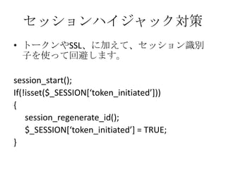 セッションハイジャック対策
• トークンやSSL、に加えて、セッション識別
  子を使って回避します。

session_start();
If(!isset($_SESSION*‘token_initiated’+))
{
    session_regenerate_id();
    $_SESSION*‘token_initiated’] = TRUE;
}
 