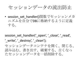 セッションデータの流出防止
• session_set_handler()関数でセッションメカ
  ニズムを自分でDBに格納するように定義
  する。

session_set_handler(‘_open’, ‘_close’, ‘_read’,
‘_write’, ‘_destroy’, ‘_clean’);
セッションデータコンテナを開く、閉じる、
読み込む、書き出す、破棄する、古くなっ
たセッションデータを一括削除する。
 