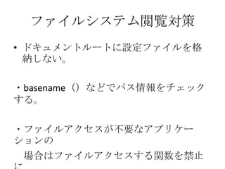 ファイルシステム閲覧対策
• ドキュメントルートに設定ファイルを格
  納しない。

・basename（）などでパス情報をチェック
する。

・ファイルアクセスが不要なアプリケー
ションの
 場合はファイルアクセスする関数を禁止
 