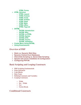 o HTML Forms
     HTML Advance
         o HTML Layout
         o HTML Frames
         o HTML Fonts
         o HTML Entities
         o HTML Head
         o HTML Meta
         o HTML URLs
         o HTML Tag List
     XHTML
         o XHTML Introduction
         o XHTML Why
         o XHTML vs HTML
         o XHTML Syntax
         o XHTML DTD
         o XHTML HowTo
         o XHTML Validation
     Create Menu Using DHTML
     Using Dreamweaver

Overview of PHP
     Static vs. Dynamic Web Sites
     Dynamic Content from Databases
     Client-Side Scripting vs. Server-Side Scripting
     Apache web server installation & Configuration
     Configuring PHP.INI

Basic Scripting and Looping Constructs
     PHP Scripting Fundamentals
     Print Statement
     Code Blocks
     Data Types
     Defining Constants and Variables
     Looping Constructs

         o   While
         o   Do… While
         o   For
         o   Exit & Break

Conditional Constructs
 