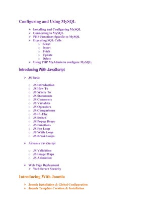 Configuring and Using MySQL
      Installing and Configuring MySQL
      Connecting to MySQL
      PHP Functions Specific to MySQL
      Executing SQL Calls
           o Select
           o Insert
           o Fetch
           o Update
           o Delete
      Using PHP MyAdmin to configure MySQL.

Introducing With JavaScript
   JS Basic

     o   JS Introduction
     o   JS How To
     o   JS Where To
     o   JS Statements
     o   JS Comments
     o   JS Variables
     o   JS Operators
     o   JS Comparisons
     o   JS If...Else
     o   JS Switch
     o   JS Popup Boxes
     o   JS Functions
     o   JS For Loop
     o   JS While Loop
     o   JS Break Loops

   Advance JavaScript

     o JS Validation
     o JS Image Maps
     o JS Animation

   Web Page Deployment
     Web Server Security

Introducing With Joomla
   Joomla Installation & Global Configuration
   Joomla Template Creation & Installation
 