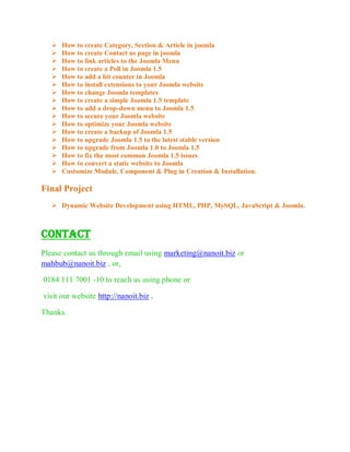   How to create Category, Section & Article in joomla
      How to create Contact us page in joomla
      How to link articles to the Joomla Menu
      How to create a Poll in Joomla 1.5
      How to add a hit counter in Joomla
      How to install extensions to your Joomla website
      How to change Joomla templates
      How to create a simple Joomla 1.5 template
      How to add a drop-down menu to Joomla 1.5
      How to secure your Joomla website
      How to optimize your Joomla website
      How to create a backup of Joomla 1.5
      How to upgrade Joomla 1.5 to the latest stable version
      How to upgrade from Joomla 1.0 to Joomla 1.5
      How to fix the most common Joomla 1.5 issues
      How to convert a static website to Joomla
      Customize Module, Component & Plug in Creation & Installation.

Final Project
    Dynamic Website Development using HTML, PHP, MySQL, JavaScript & Joomla.



Contact
Please contact us through email using marketing@nanoit.biz or
mahbub@nanoit.biz , or,

0184 111 7001 -10 to reach us using phone or

visit our website http://nanoit.biz .

Thanks.
 