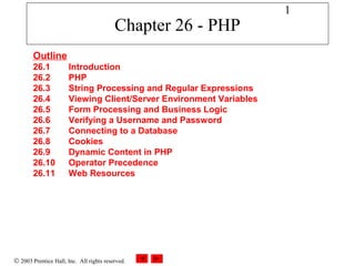 1
                                          Chapter 26 - PHP
        Outline
        26.1           Introduction
        26.2           PHP
        26.3           String Processing and Regular Expressions
        26.4           Viewing Client/Server Environment Variables
        26.5           Form Processing and Business Logic
        26.6           Verifying a Username and Password
        26.7           Connecting to a Database
        26.8           Cookies
        26.9           Dynamic Content in PHP
        26.10          Operator Precedence
        26.11          Web Resources




© 2003 Prentice Hall, Inc. All rights reserved.
 