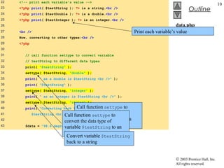 22   <!-- print each variable’s value -->
                                                                                                                      10
23   <?php print( $testString ); ?> is a string.<br />
                                                                                                  Outline
24   <?php print( $testDouble ); ?> is a double.<br />
25   <?php print( $testInteger ); ?> is an integer.<br />
26                                                                                         data.php
27   <br />                                                          Print each variable’s (2 of 3)
                                                                                           value
28   Now, converting to other types:<br />
29   <?php
30
31      // call function settype to convert variable
32      // testString to different data types
33      print( "$testString" );
34      settype( $testString, "double" );
35      print( " as a double is $testString <br />" );
36      print( "$testString" );
37      settype( $testString, "integer" );
38      print( " as an integer is $testString <br />" );
39      settype( $testString, "string" );
40                                Call function settype
        print( "Converting back to a string results in          to
41            $testString <br /><br function settypetype
                              Call />" ); the data to
                                     convert               of
42                                  variable $testString to a
                             convert the data type of
43      $data = "98.6   degrees"; double.
                             variable $testString to an
                             integer.
                               Convert variable $testString
                               back to a string


                                                                                         © 2003 Prentice Hall, Inc.
                                                                                         All rights reserved.
 