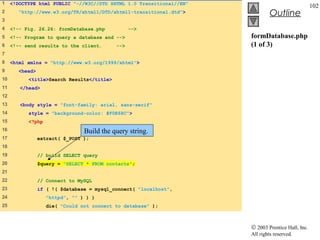 1    <!DOCTYPE html PUBLIC "-//W3C//DTD XHTML 1.0 Transitional//EN"
                                                                                                   102
2      "http://www.w3.org/TR/xhtml1/DTD/xhtml1-transitional.dtd">              Outline
3
4    <!-- Fig. 26.26: formDatabase.php           -->
5    <!-- Program to query a database and -->                         formDatabase.php
6    <!-- send results to the client.      -->                        (1 of 3)
7
8    <html xmlns = "http://www.w3.org/1999/xhtml">
9      <head>
10         <title>Search Results</title>
11      </head>
12
13      <body style = "font-family: arial, sans-serif"
14         style = "background-color: #F0E68C">
15         <?php
16                              Build the query string.
17              extract( $_POST );
18
19              // build SELECT query
20              $query = "SELECT * FROM contacts";
21
22              // Connect to MySQL
23              if ( !( $database = mysql_connect( "localhost",
24                 "httpd", "" ) ) )
25                 die( "Could not connect to database" );



                                                                      © 2003 Prentice Hall, Inc.
                                                                      All rights reserved.
 