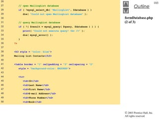 26
                                                                                                  103
27        // open MailingList database
                                                                              Outline
28        if ( !mysql_select_db( "MailingList", $database ) )
29            die( "Could not open MailingList database" );
30                                                                   formDatabase.php
31        // query MailingList database                              (2 of 3)
32        if ( !( $result = mysql_query( $query, $database ) ) ) {
33            print( "Could not execute query! <br />" );
34            die( mysql_error() );
35        }
36   ?>
37
38   <h3 style = "color: blue">
39   Mailing List Contacts</h3>
40
41   <table border = "1" cellpadding = "3" cellspacing = "2"
42        style = "background-color: #ADD8E6">
43
44        <tr>
45            <td>ID</td>
46            <td>Last Name</td>
47            <td>First Name</td>
48            <td>E-mail Address</td>
49            <td>Phone Number</td>
50            <td>Book</td>



                                                                     © 2003 Prentice Hall, Inc.
                                                                     All rights reserved.
 