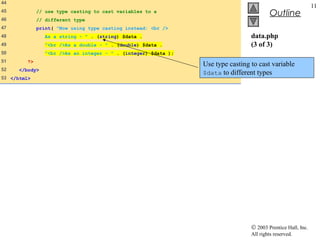 44
                                                                                                               11
45            // use type casting to cast variables to a
                                                                                           Outline
46            // different type
47            print( "Now using type casting instead: <br />
48               As a string - " . (string) $data .                               data.php
49               "<br />As a double - " . (double) $data .                        (3 of 3)
50               "<br />As an integer - " . (integer) $data );
51       ?>
                                                                 Use type casting to cast variable
52    </body>
                                                                 $data to different types
53 </html>




                                                                                  © 2003 Prentice Hall, Inc.
                                                                                  All rights reserved.
 