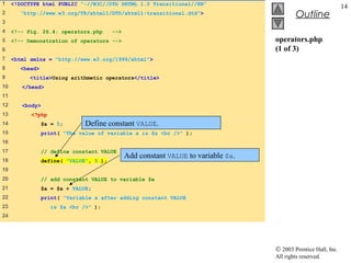1    <!DOCTYPE html PUBLIC "-//W3C//DTD XHTML 1.0 Transitional//EN"
                                                                                                                 14
2       "http://www.w3.org/TR/xhtml1/DTD/xhtml1-transitional.dtd">                           Outline
3
4    <!-- Fig. 26.4: operators.php       -->
5    <!-- Demonstration of operators -->                                            operators.php
6                                                                                   (1 of 3)
7    <html xmlns = "http://www.w3.org/1999/xhtml">
8       <head>
9          <title>Using arithmetic operators</title>
10      </head>
11
12      <body>
13         <?php
14               $a = 5;       Define constant VALUE.
15               print( "The value of variable a is $a <br />" );
16
17               // define constant VALUE
                                               Add constant VALUE to variable $a.
18               define( "VALUE", 5 );
19
20               // add constant VALUE to variable $a
21               $a = $a + VALUE;
22               print( "Variable a after adding constant VALUE
23                  is $a <br />" );
24




                                                                                    © 2003 Prentice Hall, Inc.
                                                                                    All rights reserved.
 