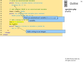 49            // print an uninitialized variable
                                                                                                                 16
50            print( "Using a variable before initializing:
                                                                                             Outline
51               $nothing <br />" );
52
53            // add constant VALUE to an uninitialized variable                    operators.php
54            $test = $num + VALUE;                                                 (3 of 3)
55            print( "An uninitialized variable plus constant
56               VALUE yields $test <br />" );
57                                  Print an uninitializedVALUE to ($nothing).
                                           Add constant variable an uninitialized
58            // add a string to   an integer
                                           variable.
59            $str = "3 dollars";
60            $a += $str;
61            print( "Adding a string to variable a yields $a
62               <br />" );
63       ?>
64    </body>
                                       Add a string to an integer.
65 </html>




                                                                                    © 2003 Prentice Hall, Inc.
                                                                                    All rights reserved.
 