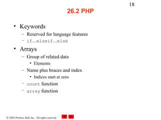 18
                                                  26.2 PHP

      • Keywords
              – Reserved for language features
              – if…elseif…else
      • Arrays
              – Group of related data
                     • Elements
              – Name plus braces and index
                     • Indices start at zero
              – count function
              – array function




© 2003 Prentice Hall, Inc. All rights reserved.
 