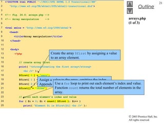 1    <!DOCTYPE html PUBLIC "-//W3C//DTD XHTML 1.0 Transitional//EN"
                                                                                                                       21
2       "http://www.w3.org/TR/xhtml1/DTD/xhtml1-transitional.dtd">                                 Outline
3
4    <!-- Fig. 26.6: arrays.php -->
5    <!-- Array manipulation      -->                                                     arrays.php
6                                                                                         (1 of 3)
7    <html xmlns = "http://www.w3.org/1999/xhtml">
8       <head>
9          <title>Array manipulation</title>
10      </head>
11
12      <body>
13         <?php                         Create the array $first by assigning a value
14                                       to an array element.
15               // create array first
16               print( "<strong>Creating the first array</strong>
17                  <br />" );
18               $first[ 0 ] = "zero";
19               $first[ 1 ] = Assign
                               "one"; a value to the array, omitting the index.
20               $first[ 2 ] = Appends a Use a for loop to print outthe array.
                               "two";     new element to the end of each element’s index and value.
21               $first[] = "three";     Function count returns the total number of elements in the
22                                       array.
23               // print each element’s index and value
24               for ( $i = 0; $i < count( $first ); $i++ )
25                  print( "Element $i is $first[$i] <br />" );



                                                                                          © 2003 Prentice Hall, Inc.
                                                                                          All rights reserved.
 