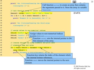 26
                                                                                                               22
27   print( "<br /><strong>Creating the second array
                                                                                         Outline
                                           Call function array to create an array that contains
28      </strong><br />" );
29                                         the arguments passed to it. Store the array in variable
30   // call function array to create array second .
                                           $second                                arrays.php
31   $second = array( "zero", "one", "two", "three" );                            (2 of 3)
32   for ( $i = 0; $i < count( $second ); $i++ )
33      print( "Element $i is $second[$i] <br />" );
34
35   print( "<br /><strong>Creating the third array
36      </strong><br />" );
37
38   // assign values to non-numerical indices
39   $third[ "ArtTic" ] = 21;
                              Assign values to non-numerical indices
40   $third[ "LunaTic" ] = 18;
                              in array $third.
41   $third[ "GalAnt" ] =   23; Function reset sets the internal pointer to the
42
                                  first element of the array.
43   // iterate through the array elements and print each
44   // element’s name and value
45   for ( reset( $third ); $element = key( $third );
46      next( $third ) )
47      print( "$element is $third[$element] <br />" );
48                      Function key returns the index of the element which
                        the internal pointer references.
                      Function next moves the internal pointer to the next
                      element.
                                                                                  © 2003 Prentice Hall, Inc.
                                                                                  All rights reserved.
 