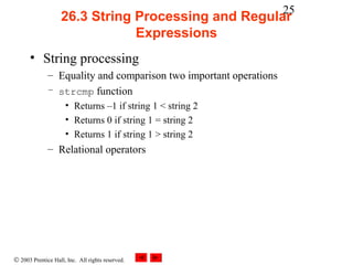 25
                    26.3 String Processing and Regular
                                Expressions
      • String processing
              – Equality and comparison two important operations
              – strcmp function
                     • Returns –1 if string 1 < string 2
                     • Returns 0 if string 1 = string 2
                     • Returns 1 if string 1 > string 2
              – Relational operators




© 2003 Prentice Hall, Inc. All rights reserved.
 