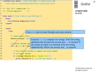 1    <!DOCTYPE html PUBLIC "-//W3C//DTD XHTML 1.0 Transitional//EN"
                                                                                                                             26
2       "http://www.w3.org/TR/xhtml1/DTD/xhtml1-transitional.dtd">
                                                                                                         Outline
3
4    <!-- Fig. 26.7: compare.php -->
5    <!-- String Comparison           -->                                                       compare.php
6                                                                                               (1 of 2)
7    <html xmlns = "http://www.w3.org/1999/xhtml">
8       <head>
9          <title>String Comparison</title>
10      </head>
11
12      <body>
13         <?php
                                      Use a for loop to iterate through each array element.
14
15               // create array fruits
16               $fruits = array( "apple", "orange", "banana" );
                                           Function strcmp compares two strings. If the first string
17
                                           alphabetically precedes the second, then –1 is returned. If
18               // iterate through   each array element
19
                                           the strings are equal, 0 is returned. If the first string
                 for ( $i = 0; $i <   count( $fruits ); $i++ ) {
20
                                           alphabetically follows the second, then 1 is returned.
21                 // call function strcmp to compare the array element
22                 // to string "banana"
23                  if ( strcmp( $fruits[ $i ], "banana" ) < 0 )
24                     print( $fruits[ $i ]." is less than banana " );




                                                                                                © 2003 Prentice Hall, Inc.
                                                                                                All rights reserved.
 