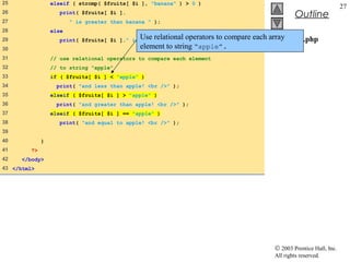 25                elseif ( strcmp( $fruits[ $i ], "banana" ) > 0 )
                                                                                                                   27
26                   print( $fruits[ $i ].
                                                                                               Outline
27                       " is greater than banana " );
28                else
29                   print( $fruits[ $i ]." is Use relational operators
                                               equal to banana " );   to compare each array
                                                                                        compare.php
30                                             element to string “apple”.               (2 of 2)
31                // use relational operators to compare each element
32                // to string "apple"
33                if ( $fruits[ $i ] < "apple" )
34                  print( "and less than apple! <br />" );
35                elseif ( $fruits[ $i ] > "apple" )
36                  print( "and greater than apple! <br />" );
37                elseif ( $fruits[ $i ] == "apple" )
38                   print( "and equal to apple! <br />" );
39
40            }
41       ?>
42    </body>
43 </html>




                                                                                      © 2003 Prentice Hall, Inc.
                                                                                      All rights reserved.
 