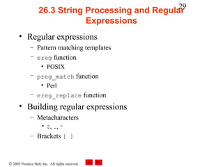 29
                    26.3 String Processing and Regular
                                Expressions
      • Regular expressions
              – Pattern matching templates
              – ereg function
                     • POSIX
              – preg_match function
                 • Perl
              – ereg_replace function

      • Building regular expressions
              – Metacharacters
                     • $, ., ^
              – Brackets [ ]



© 2003 Prentice Hall, Inc. All rights reserved.
 