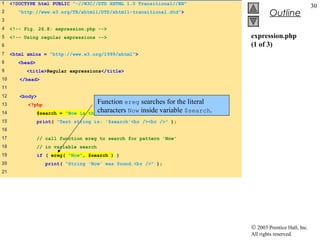 1    <!DOCTYPE html PUBLIC "-//W3C//DTD XHTML 1.0 Transitional//EN"
                                                                                                                30
2       "http://www.w3.org/TR/xhtml1/DTD/xhtml1-transitional.dtd">                          Outline
3
4    <!-- Fig. 26.8: expression.php -->
5    <!-- Using regular expressions -->                                            expression.php
6                                                                                  (1 of 3)
7    <html xmlns = "http://www.w3.org/1999/xhtml">
8       <head>
9          <title>Regular expressions</title>
10      </head>
11
12      <body>
13         <?php                         Function ereg searches for the literal
14               $search = "Now is   the characters Now inside variable $search.
                                          time";
15               print( "Test string is: '$search'<br /><br />" );
16
17               // call function ereg to search for pattern 'Now'
18               // in variable search
19               if ( ereg( "Now", $search ) )
20                  print( "String 'Now' was found.<br />" );
21




                                                                                   © 2003 Prentice Hall, Inc.
                                                                                   All rights reserved.
 