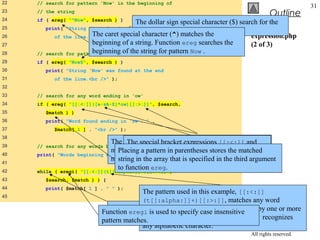 22   // search for pattern 'Now' in the beginning of
                                                                                                              31
23   // the string
                                                                                              Outline
24   if ( ereg( "^Now", $search ) )
                                          The dollar sign special character ($) search for the
25        print( "String 'Now' found at beginning
                                          pattern Now at the end of the string.
26           of the line.<br />" ); special character (^) matches the
                          The caret                                                 expression.php
27                        beginning of a string. Function ereg searches the         (2 of 3)
28   //                   beginning of theend of the pattern Now .
          search for pattern 'Now' at the  string for string
29   if ( ereg( "Now$", $search ) )
30        print( "String 'Now' was found at the end
31           of the line.<br />" );
32
33   // search for any word ending in 'ow'
34   if ( ereg( "[[:<:]]([a-zA-Z]*ow)[[:>:]]", $search,
35        $match ) )
36        print( "Word found ending in 'ow': " .
37           $match[ 1 ] . "<br />" );
38
                               The expression inside the expressions [[:<:]] and ,
                                     The special bracket parentheses, [a-zA-Z]*ow
39   // search for any words beginning with 't'
                               matches anypatternending beginning and end matched
                                 Placing a word in the in ow. The quantifier * word,
                                     [[:>:]] match parentheses stores the of a
40   print( "Words beginning with 't' found: ");
                               matches thethe array that is specified in the third argument
                                 string in preceding pattern 0 or more times.
                                     respectively.
41
42
                                 to function ereg.
     while ( eregi( "[[:<:]](t[[:alpha:]]+)[[:>:]]",
43        $search, $match ) ) {
44        print( $match[ 1 ] . " " );
                                           The pattern used in this example, [[:<:]]
45
                                           (t[[:alpha:]]+)[[:>:]], matches any word
                                The while beginning with find each occurrence of a
                                           loop is used to the
                             Function eregi is used to specifycharacter t followed by one or more
                                                                case insensitive
                                word in thecharacters. Character class [[:alpha:]] recognizes
                                            string beginning with t.
                             pattern matches.
                                           any alphabetic character.             © 2003 Prentice Hall, Inc.
                                                                                     All rights reserved.
 