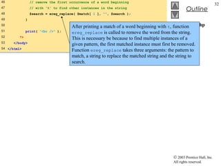 46                // remove the first occurrence of a word beginning
                                                                                                                       32
47                // with 't' to find other instances in the string
                                                                                                   Outline
48                $search = ereg_replace( $match[ 1 ], "", $search );
49            }
50                                                                                           expression.php
                                       After printing a match of a word beginning with t, function
51            print( "<br />" );                                                             (3 of 3)
                                       ereg_replace is called to remove the word from the string.
52       ?>                            This is necessary be because to find multiple instances of a
53    </body>                          given pattern, the first matched instance must first be removed.
54 </html>
                                       Function ereg_replace takes three arguments: the pattern to
                                       match, a string to replace the matched string and the string to
                                       search.




                                                                                          © 2003 Prentice Hall, Inc.
                                                                                          All rights reserved.
 