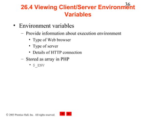36
              26.4 Viewing Client/Server Environment
                             Variables
      • Environment variables
              – Provide information about execution environment
                     • Type of Web browser
                     • Type of server
                     • Details of HTTP connection
              – Stored as array in PHP
                     • $_ENV




© 2003 Prentice Hall, Inc. All rights reserved.
 