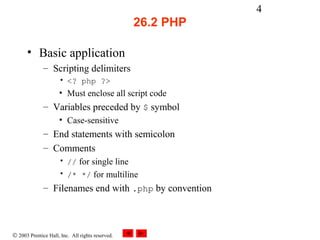 4
                                                  26.2 PHP

      • Basic application
              – Scripting delimiters
                     • <? php ?>
                     • Must enclose all script code
              – Variables preceded by $ symbol
                     • Case-sensitive
              – End statements with semicolon
              – Comments
                     • // for single line
                     • /* */ for multiline
              – Filenames end with .php by convention



© 2003 Prentice Hall, Inc. All rights reserved.
 