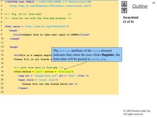 1    <!DOCTYPE html PUBLIC "-//W3C//DTD XHTML 1.0 Transitional//EN"
                                                                                                                            41
2      "http://www.w3.org/TR/xhtml1/DTD/xhtml1-transitional.dtd">                                       Outline
3
4    <!-- Fig. 26.13: form.html                      -->
5    <!-- Form for use with the form.php program -->                                           form.html
6                                                                                              (1 of 4)
7    <html xmlns = "http://www.w3.org/1999/xhtml">
8       <head>
9          <title>Sample form to take user input in XHTML</title>
10      </head>
11
12      <body>
13                                         The action attribute of the form element
14         <h1>This is                     indicates that when the user clicks Register, the
                           a sample registration form.</h1>
15         Please fill     in all fields and click Register. posted to form.php.
                                           form data will be
16
17         <!-- post form data to form.php -->
18         <form method = "post" action = "form.php">
19               <img src = "images/user.gif" alt = "User" /><br />
20               <span style = "color: blue">
21                  Please fill out the fields below.<br />
22               </span>
23




                                                                                               © 2003 Prentice Hall, Inc.
                                                                                               All rights reserved.
 