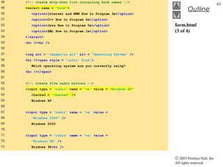 48   <!-- create drop-down list containing book names -->
                                                                                           43
49   <select name = "book">
                                                                       Outline
50      <option>Internet and WWW How to Program 3e</option>
51      <option>C++ How to Program 4e</option>
52      <option>Java How to Program 5e</option>               form.html
53      <option>XML How to Program 1e</option>                (3 of 4)
54   </select>
55   <br /><br />
56
57   <img src = "images/os.gif" alt = "Operating System" />
58   <br /><span style = "color: blue">
59      Which operating system are you currently using?
60   <br /></span>
61
62   <!-- create five radio buttons -->
63   <input type = "radio" name = "os" value = "Windows XP"
64      checked = "checked" />
65      Windows XP
66
67   <input type = "radio" name = "os" value =
68      "Windows 2000" />
69      Windows 2000
70
71   <input type = "radio" name = "os" value =
72      "Windows 98" />
73      Windows 98<br />


                                                              © 2003 Prentice Hall, Inc.
                                                              All rights reserved.
 