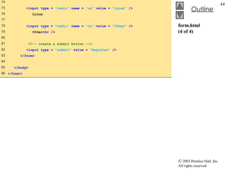 74
                                                                                                 44
75           <input type = "radio" name = "os" value = "Linux" />
                                                                             Outline
76                Linux
77
78           <input type = "radio" name = "os" value = "Other" />   form.html
79               Other<br />                                        (4 of 4)
80
81              <!-- create a submit button -->
82           <input type = "submit" value = "Register" />
83       </form>
84
85    </body>
86 </html>




                                                                    © 2003 Prentice Hall, Inc.
                                                                    All rights reserved.
 
