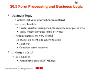46
          26.5 Form Processing and Business Logic

      • Business logic
              – Confirm that valid information was entered
              – extract function
                     • Creates variables corresponding to each key-value pair in array
                     • Easily retrieve all values sent to PHP page
              – Regular expressions very helpful
              – Do checks on client side where possible
                     • JavaScript
                     • Conserves server resources
      • Ending a script
              – die function
                 • Remember to close all HTML tags


© 2003 Prentice Hall, Inc. All rights reserved.
 