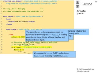 1    <!DOCTYPE html PUBLIC "-//W3C//DTD XHTML 1.0 Transitional//EN"
                                                                                                                        47
2       "http://www.w3.org/TR/xhtml1/DTD/xhtml1-transitional.dtd">                                  Outline
3
4    <!-- Fig. 26.14: form.php                    -->
5    <!-- Read information sent from form.html -->                                         form.php
6                                                                                          (1 of 4)
7    <html xmlns = "http://www.w3.org/1999/xhtml">
8       <head>
9          <title>Form Validation</title>
10      </head>
11
12      <body style = "font-family: arial,sans-serif">
13                                  The parentheses in Function ereg must be to determine whether the
                                                        the expression is called
                                    followed by The expression ( matchesclosing user is valid.
                                                        phone number entered by the
14         <?php                                 three digits ([0-9]{3}), a the opening
15               extract( $_POST    parenthesis, parentheses ofliteral hyphen and
                                   );            three digits, a a phone number.
16                                  four additional digits.
17               // determine whether phone number is valid and print
18               // an error message if not
19               if ( !ereg( "^([0-9]{3})[0-9]{3}-[0-9]{4}$",
20                  $phone ) ){
21
                                            We access the phone field’s value from
                                            form.html by using variable $phone.




                                                                                           © 2003 Prentice Hall, Inc.
                                                                                           All rights reserved.
 