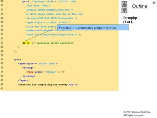 22            print( "<p><span style = "color: red;
                                                                                                                 48
23               font-size: 2em">
                                                                                             Outline
24               INVALID PHONE NUMBER</span><br />
25               A valid phone number must be in the form
26               <strong>(555)555-5555</strong><br />                               form.php
27               <span style = "color: blue">                                     (2 of 4)
28               Click the Back button, enter a valid phone
                                         Function die terminates script execution
29               number and resubmit.<br /><br />
30               Thank You.</span></p></body></html>" );
31
32            die(); // terminate script execution
33        }
34   ?>
35
36   <p>Hi
37        <span style = "color: blue">
38            <strong>
39               <?php print( "$fname" ); ?>
40            </strong>
41        </span>.
42        Thank you for completing the survey.<br />
43




                                                                                    © 2003 Prentice Hall, Inc.
                                                                                    All rights reserved.
 