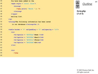 44      You have been added to the
                                                                                              49
45      <span style = "color: blue">
                                                                          Outline
46           <strong>
47              <?php print( "$book " ); ?>
48           </strong>                                           form.php
49      </span>                                                  (3 of 4)
50      mailing list.
51   </p>
52   <strong>The following information has been saved
53          in our database:</strong><br />
54
55   <table border = "0" cellpadding = "0" cellspacing = "10">
56      <tr>
57           <td bgcolor = "#ffffaa">Name </td>
58            <td bgcolor = "#ffffbb">Email</td>
59            <td bgcolor = "#ffffcc">Phone</td>
60            <td bgcolor = "#ffffdd">OS</td>
61      </tr>
62
63      <tr>
64            <?php
65




                                                                 © 2003 Prentice Hall, Inc.
                                                                 All rights reserved.
 