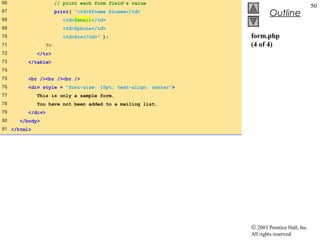 66                     // print each form field’s value
                                                                                            50
67                     print( "<td>$fname $lname</td>
                                                                        Outline
68                        <td>$email</td>
69                        <td>$phone</td>
70                        <td>$os</td>" );                     form.php
71                ?>                                           (4 of 4)
72           </tr>
73       </table>
74
75       <br /><br /><br />
76       <div style = "font-size: 10pt; text-align: center">
77           This is only a sample form.
78           You have not been added to a mailing list.
79       </div>
80    </body>
81 </html>




                                                               © 2003 Prentice Hall, Inc.
                                                               All rights reserved.
 