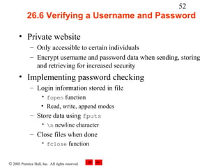 52
            26.6 Verifying a Username and Password

      • Private website
              – Only accessible to certain individuals
              – Encrypt username and password data when sending, storing
                and retrieving for increased security
      • Implementing password checking
              – Login information stored in file
                     • fopen function
                     • Read, write, append modes
              – Store data using fputs
                     • n newline character
              – Close files when done
                     • fclose function


© 2003 Prentice Hall, Inc. All rights reserved.
 