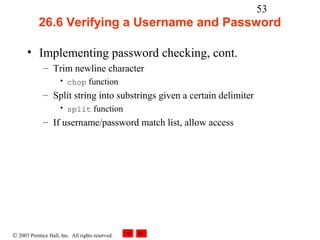 53
            26.6 Verifying a Username and Password

      • Implementing password checking, cont.
              – Trim newline character
                     • chop function
              – Split string into substrings given a certain delimiter
                     • split function
              – If username/password match list, allow access




© 2003 Prentice Hall, Inc. All rights reserved.
 
