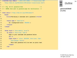 1    <!DOCTYPE html PUBLIC "-//W3C//DTD XHTML 1.0 Transitional//EN"
                                                                                                   54
2       "http://www.w3.org/TR/xhtml1/DTD/xhtml1-transitional.dtd">
                                                                               Outline
3
4    <!-- Fig. 26.15: password.html                          -->
5    <!-- XHTML form sent to password.php for verification -->        password.html
6                                                                     (1 of 4)
7    <html xmlns = "http://www.w3.org/1999/xhtml">
8       <head>
9          <title>Verifying a username and a password.</title>
10
11         <style type = "text/css">
12               td { background-color: #DDDDDD }
13         </style>
14      </head>
15
16      <body style = "font-family: arial">
17         <p style = "font-size: 13pt">
18               Type in your username and password below.
19               <br />
20               <span style = "color: #0000FF; font-size: 10pt;
21                  font-weight: bold">
22                  Note that password will be sent as plain text
23               </span>
24         </p>
25




                                                                      © 2003 Prentice Hall, Inc.
                                                                      All rights reserved.
 