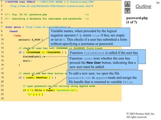 1    <!DOCTYPE html PUBLIC "-//W3C//DTD XHTML 1.0 Transitional//EN"
                                                                                                                          59
2       "http://www.w3.org/TR/xhtml1/DTD/xhtml1-transitional.dtd">                                    Outline
3
4    <!-- Fig. 26.16: password.php                             -->
5    <!-- Searching a database for usernames and passwords. -->                              password.php
6                                                                                            (1 of 7)
7    <html xmlns = "http://www.w3.org/1999/xhtml">
8      <head>                          Variable names, when preceded by the logical
9          <?php                       negation operator (!), return true if they are empty
10              extract( $_POST );     or set to 0. This checks if a user has submitted a form
11                                     without specifying a username or password.
12              // check if user has left USERNAME or PASSWORD field blank
13              if ( !$USERNAME || !$PASSWORD ) {   Function fieldsBlank is called if the user has
14
                                                    Function isset tests whether thenotify the user
                                                    submitted an incomplete form to user has
                    fieldsBlank();
15
                                                    pressed form fields must be completed. that a
                                                    that all the New User button, indicating
                    die();
16              }
                                                    new user must be added.
17
18                                                 To add a
                // check if the New User button was clicked   new user, we open the file
19              if ( isset( $NewUser ) ) {          password.txt in append mode and assign the
20                                                  file handle that is returned to variable $file.
21                  // open password.txt for writing using append mode
22                  if ( !( $file = fopen( "password.txt",
23                     "a" ) ) ) {
24




                                                                                             © 2003 Prentice Hall, Inc.
                                                                                             All rights reserved.
 