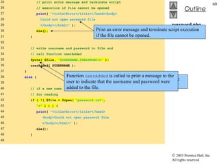 25           // print error message and terminate script
                                                                                                                 60
26           // execution if file cannot be opened
                                                                                             Outline
27           print( "<title>Error</title></head><body>
28             Could not open password file
29             </body></html>" );                                                    password.php
30           die();                           Print an error message and terminate script execution
                                                                                     (2 of 7)
31       }                                    if the file cannot be opened.
32
33       // write username and password to file and
34       // call function userAdded
35       fputs( $file, "$USERNAME,$PASSWORDn" );
36       userAdded( $USERNAME );
37   }
38   else {                  Function userAdded is called to print a message to the
                                  Function fputs writes the name and password to the
39                           user to indicate that the username and password were
                                  text file..
40       // if a new user    added to the file.
                            is not being added, open file
41       // for reading
42       if ( !( $file = fopen( "password.txt",
43           "r" ) ) ) {
44           print( "<title>Error</title></head>
45              <body>Could not open password file
46              </body></html>" );
47           die();
48       }
49



                                                                                    © 2003 Prentice Hall, Inc.
                                                                                    All rights reserved.
 